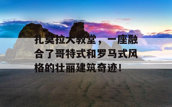 扎莫拉大教堂，一座融合了哥特式和罗马式风格的壮丽建筑奇迹！