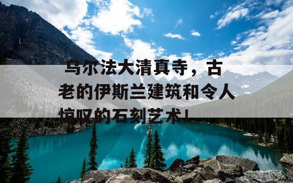  乌尔法大清真寺，古老的伊斯兰建筑和令人惊叹的石刻艺术！